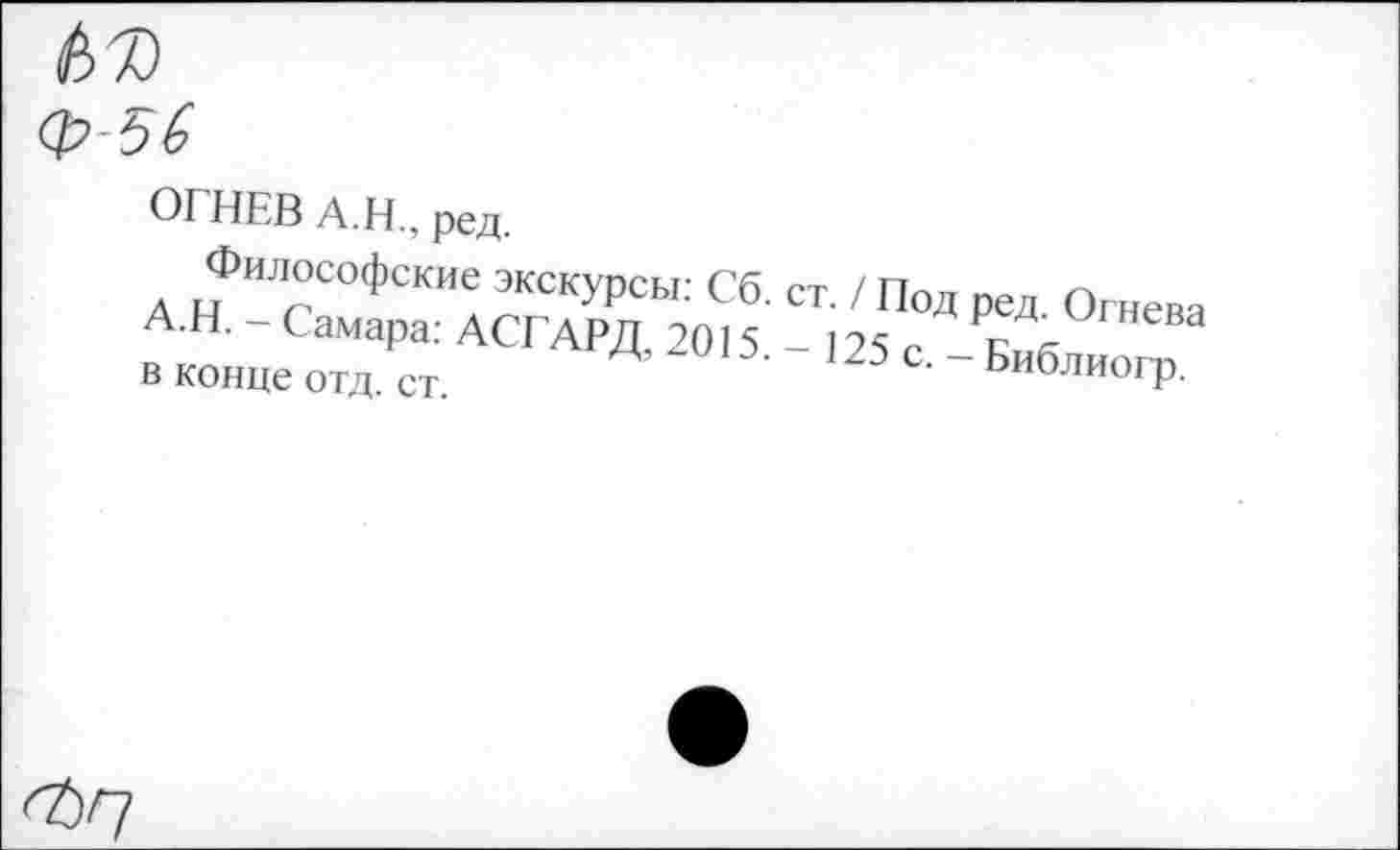 ﻿№ ф-56
ОГНЕВ А.Н., ред.
Философские экскурсы: Сб А.Н. - Самара: АСГАРД, 2015. в конце отд. ст.
ст. / Под ред. Огнева -125с, — Библиогр.
<ЪГ]